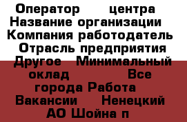 Оператор call-центра › Название организации ­ Компания-работодатель › Отрасль предприятия ­ Другое › Минимальный оклад ­ 25 000 - Все города Работа » Вакансии   . Ненецкий АО,Шойна п.